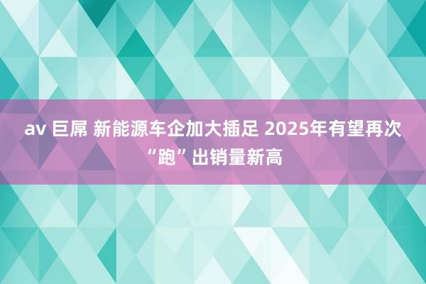 av 巨屌 新能源车企加大插足 2025年有望再次“跑”出销量新高