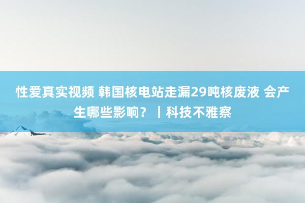 性爱真实视频 韩国核电站走漏29吨核废液 会产生哪些影响？丨科技不雅察
