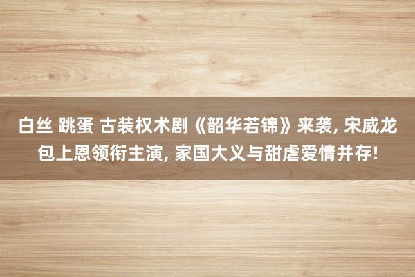 白丝 跳蛋 古装权术剧《韶华若锦》来袭， 宋威龙包上恩领衔主演， 家国大义与甜虐爱情并存!