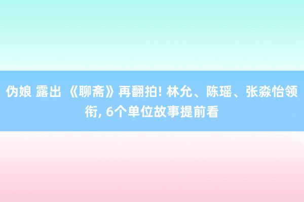 伪娘 露出 《聊斋》再翻拍! 林允、陈瑶、张淼怡领衔， 6个单位故事提前看