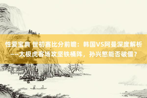 性爱宝典 世初赛比分前瞻：韩国VS阿曼深度解析——太极虎客场攻坚铁桶阵，孙兴慜能否破僵？