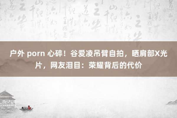 户外 porn 心碎！谷爱凌吊臂自拍，晒肩部X光片，网友泪目：荣耀背后的代价