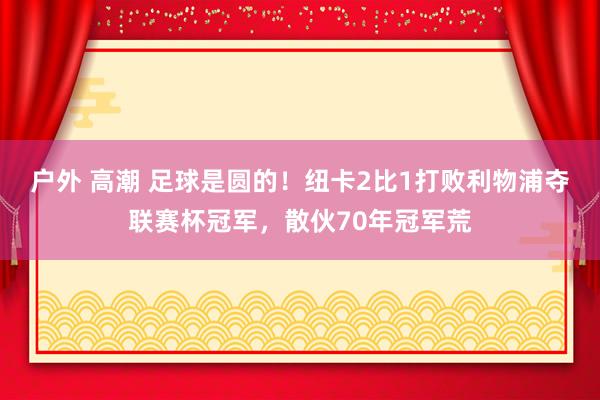 户外 高潮 足球是圆的！纽卡2比1打败利物浦夺联赛杯冠军，散伙70年冠军荒
