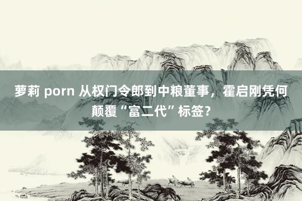 萝莉 porn 从权门令郎到中粮董事，霍启刚凭何颠覆“富二代”标签？