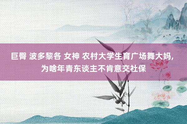 巨臀 波多黎各 女神 农村大学生育广场舞大妈， 为啥年青东谈主不肯意交社保