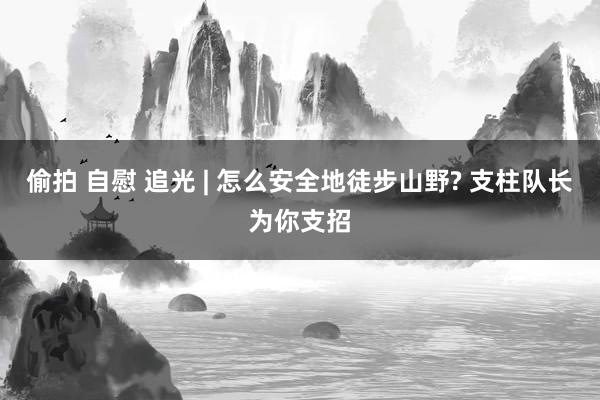 偷拍 自慰 追光 | 怎么安全地徒步山野? 支柱队长为你支招