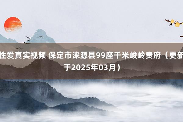 性爱真实视频 保定市涞源县99座千米峻岭贵府（更新于2025年03月）