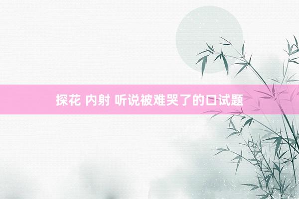 探花 内射 听说被难哭了的口试题
