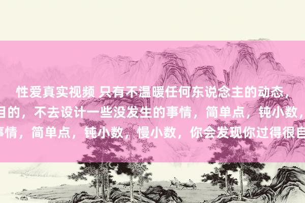 性爱真实视频 只有不温暖任何东说念主的动态，不预计任何东说念主的目的，不去设计一些没发生的事情，简单点，钝小数，慢小数，你会发现你过得很自如。