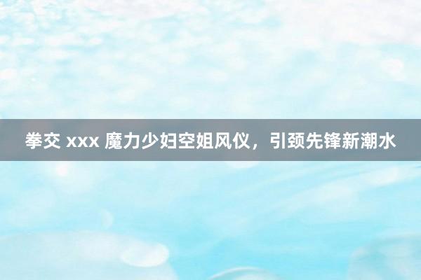 拳交 xxx 魔力少妇空姐风仪，引颈先锋新潮水
