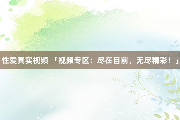性爱真实视频 「视频专区：尽在目前，无尽精彩！」
