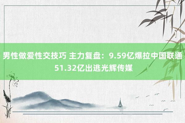男性做爱性交技巧 主力复盘：9.59亿爆拉中国联通 51.32亿出逃光辉传媒