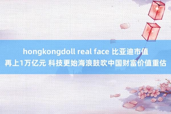 hongkongdoll real face 比亚迪市值再上1万亿元 科技更始海浪鼓吹中国财富价值重估