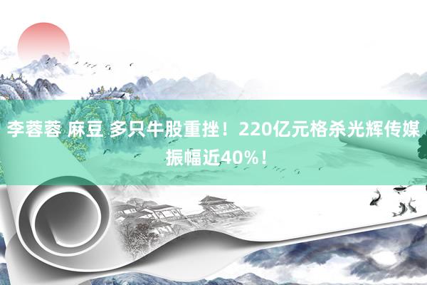 李蓉蓉 麻豆 多只牛股重挫！220亿元格杀光辉传媒 振幅近40%！
