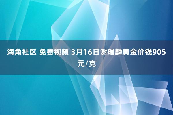 海角社区 免费视频 3月16日谢瑞麟黄金价钱905元/克