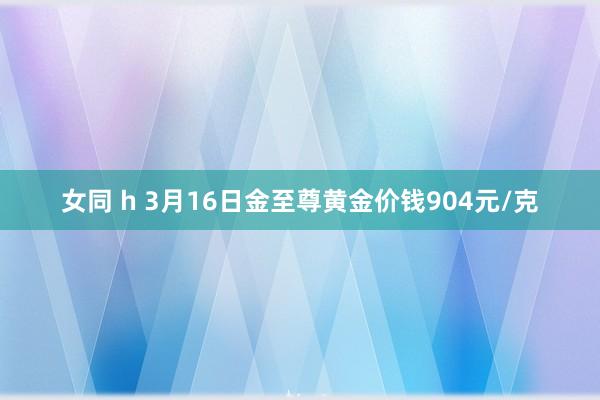 女同 h 3月16日金至尊黄金价钱904元/克