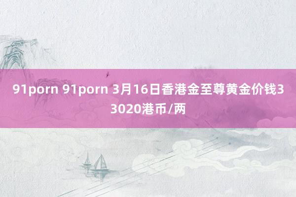 91porn 91porn 3月16日香港金至尊黄金价钱33020港币/两