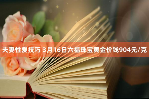 夫妻性爱技巧 3月16日六福珠宝黄金价钱904元/克