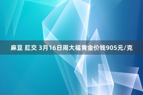 麻豆 肛交 3月16日周大福黄金价钱905元/克