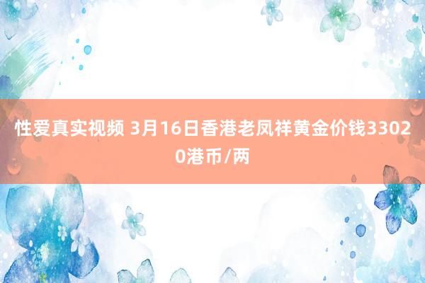 性爱真实视频 3月16日香港老凤祥黄金价钱33020港币/两