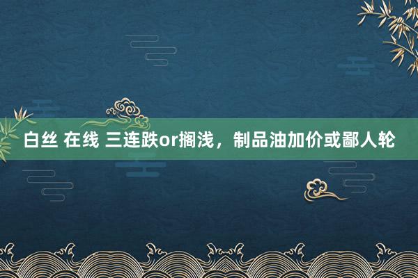 白丝 在线 三连跌or搁浅，制品油加价或鄙人轮