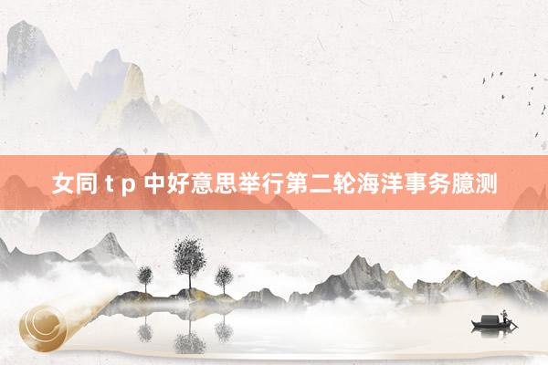 女同 t p 中好意思举行第二轮海洋事务臆测