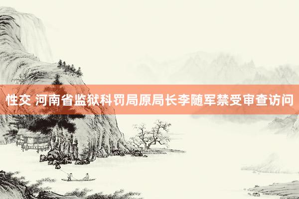 性交 河南省监狱科罚局原局长李随军禁受审查访问