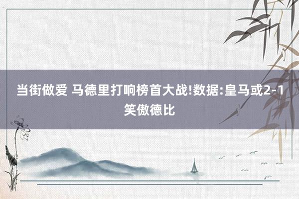 当街做爱 马德里打响榜首大战!数据:皇马或2-1笑傲德比
