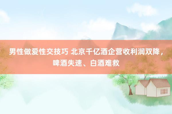 男性做爱性交技巧 北京千亿酒企营收利润双降，啤酒失速、白酒难救