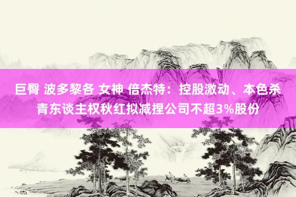 巨臀 波多黎各 女神 倍杰特：控股激动、本色杀青东谈主权秋红拟减捏公司不超3%股份
