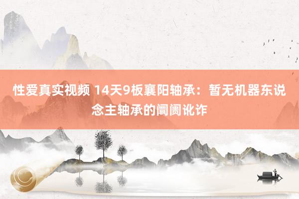 性爱真实视频 14天9板襄阳轴承：暂无机器东说念主轴承的阛阓讹诈