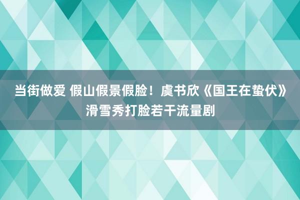 当街做爱 假山假景假脸！虞书欣《国王在蛰伏》滑雪秀打脸若干流量剧