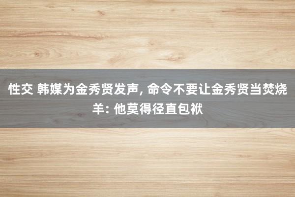 性交 韩媒为金秀贤发声， 命令不要让金秀贤当焚烧羊: 他莫得径直包袱