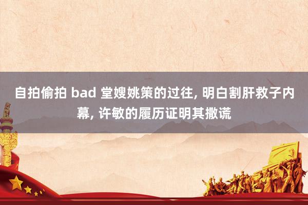 自拍偷拍 bad 堂嫂姚策的过往， 明白割肝救子内幕， 许敏的履历证明其撒谎