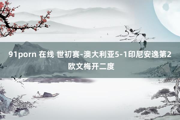 91porn 在线 世初赛-澳大利亚5-1印尼安逸第2 欧文梅开二度