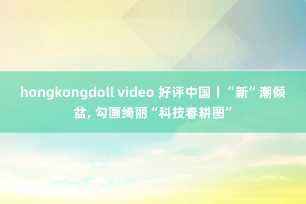 hongkongdoll video 好评中国丨“新”潮倾盆， 勾画绮丽“科技春耕图”