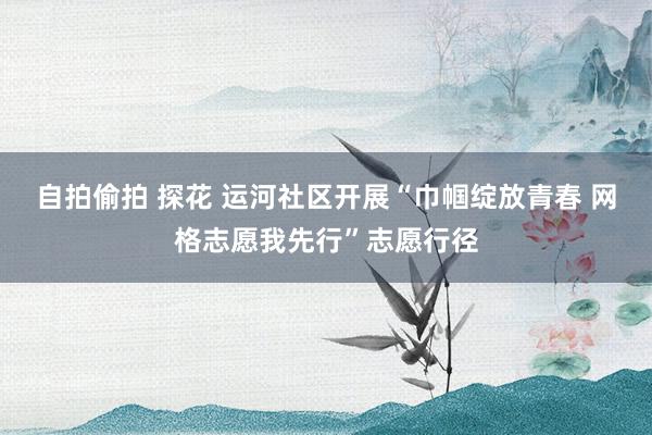 自拍偷拍 探花 运河社区开展“巾帼绽放青春 网格志愿我先行”志愿行径