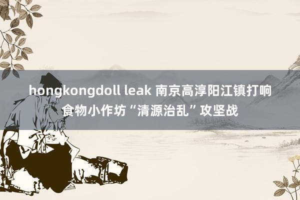 hongkongdoll leak 南京高淳阳江镇打响食物小作坊“清源治乱”攻坚战