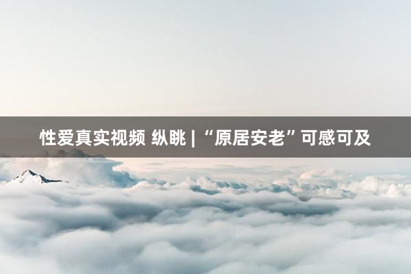 性爱真实视频 纵眺 | “原居安老”可感可及
