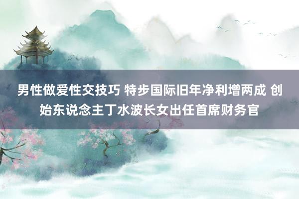 男性做爱性交技巧 特步国际旧年净利增两成 创始东说念主丁水波长女出任首席财务官