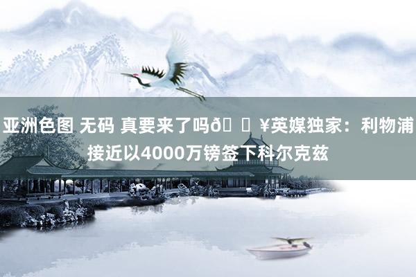 亚洲色图 无码 真要来了吗💥英媒独家：利物浦接近以4000万镑签下科尔克兹