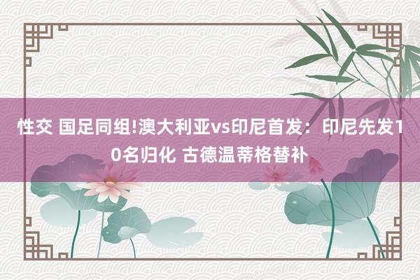 性交 国足同组!澳大利亚vs印尼首发：印尼先发10名归化 古德温蒂格替补