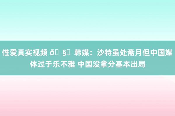 性爱真实视频 🧐韩媒：沙特虽处斋月但中国媒体过于乐不雅 中国没拿分基本出局