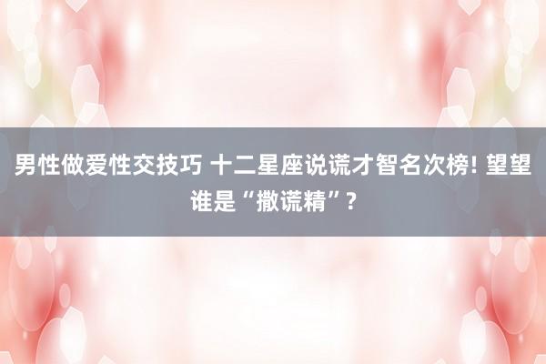 男性做爱性交技巧 十二星座说谎才智名次榜! 望望谁是“撒谎精”?