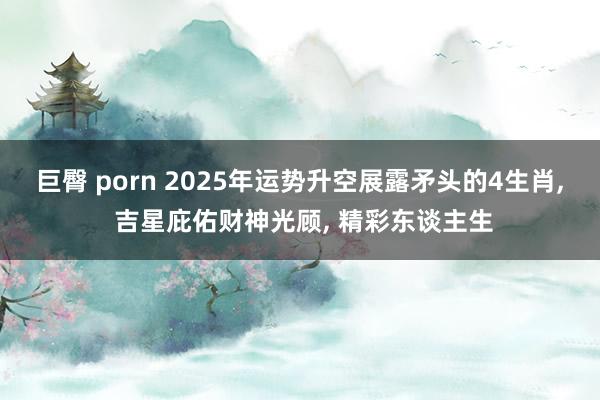 巨臀 porn 2025年运势升空展露矛头的4生肖， 吉星庇佑财神光顾， 精彩东谈主生