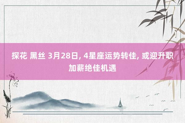探花 黑丝 3月28日， 4星座运势转佳， 或迎升职加薪绝佳机遇