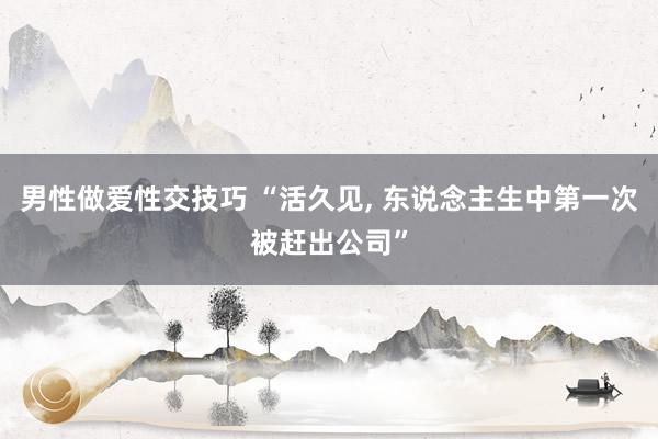 男性做爱性交技巧 “活久见， 东说念主生中第一次被赶出公司”