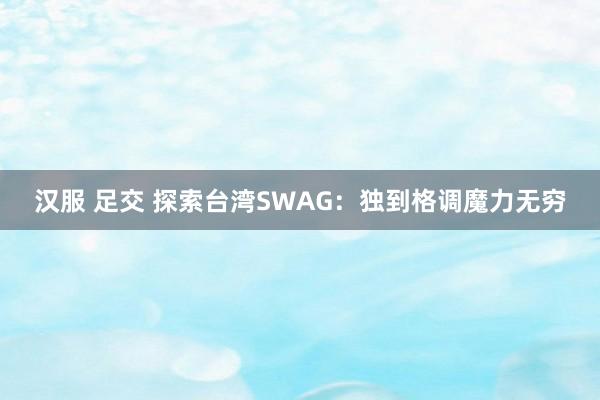 汉服 足交 探索台湾SWAG：独到格调魔力无穷