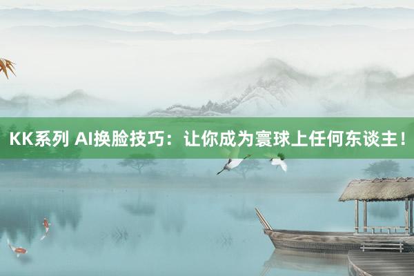 KK系列 AI换脸技巧：让你成为寰球上任何东谈主！
