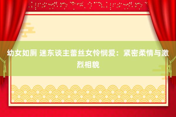 幼女如厕 迷东谈主蕾丝女怜悯爱：紧密柔情与激烈相貌